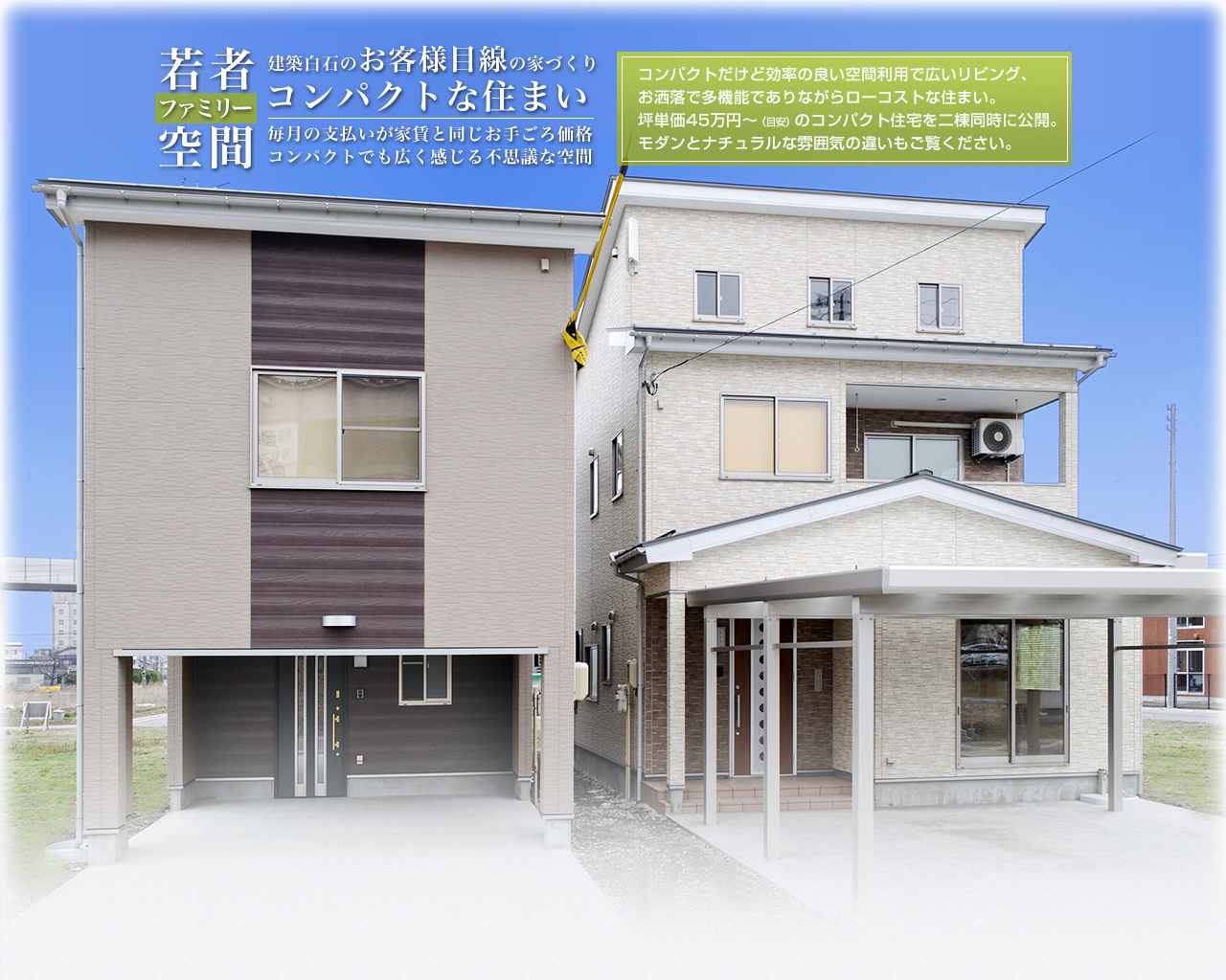 若者ファミリー空間 建築白石のお客様目線の家づくり コンパクトな住まい 毎月の支払いが家賃と同じお手ごろ価格 コンパクトでも広く感じる不思議な空間 コンパクトだけど効率の良い空間利用で広いリビング、お洒落で多機能でありながらローコストな住まい。坪単価45万円～（目安）のコンパクト住宅を二棟同時に公開。 モダンとナチュラルな雰囲気の違いもご覧ください。 アイキャッチ